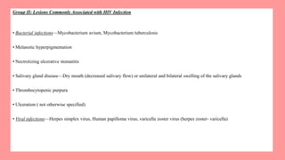 Group II: Lesions Commonly Associated with HIV Infection
• Bacterial infections—Mycobacterium avium, Mycobacterium tuberculosis
• Melanotic hyperpigmentation
• Nectrotizing ulcerative stomatitis
• Salivary gland disease—Dry mouth (decreased salivary flow) or unilateral and bilateral swelling of the salivary glands
• Thrombocytopenic purpura
• Ulceration ( not otherwise specified)
• Viral infections—Herpes simplex virus, Human papilloma virus, varicella zoster virus (herpes zoster- varicella)
 