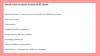 Group III: Lesions Uncommonly Associated with HIV Infection
• Bacterial infections—Actinomyces israelii, Escherichia coli, Klebsiella pneumonia
• Cat scratch disease
• Drug reactions
• Epithelioid (bacillary) angiomatosis
• Fungal infections other than candidiasis
• Neurological disturbances
• Recurrent aphthous ulceration (RAU)
• Viral infections—Cytomegalovirus, Molluscum contagiosum
 