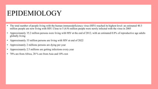 EPIDEMIOLOGY
• The total number of people living with the human immunodeficiency virus (HIV) reached its highest level: an estimated 40.3
million people are now living with HIV. Close to 5 (4.9) million people were newly infected with the virus in 2005
• Approximately 35.2 million persons were living with HIV at the end of 2012, with an estimated 0.8% of reproductive age adults
globally living
• Approximately 33 million persons are living with HIV at end of 2022
• Approximately 2 millions persons are dying per year
• Approximately 2.5 millions are getting infections every year
• 70% are from Africa, 20 % are from Asia and 10% rest
 