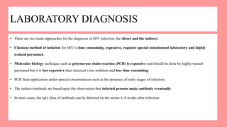 LABORATORY DIAGNOSIS
• There are two main approaches for the diagnosis of HIV infection, the direct and the indirect.
• Classical method of isolation for HIV is time consuming, expensive, requires special containment laboratory and highly
trained personnel.
• Molecular biology technique such as polymerase chain reaction (PCR) is expensive and should be done by highly trained
personnel but it is less expensive than classical virus isolation and less time consuming.
• PCR finds application under special circumstances such as the presence of early stages of infection.
• The indirect methods are based upon the observation that infected persons make antibody eventually.
• In most cases, the IgG class of antibody can be detected on the serum 6–8 weeks after infection.
 