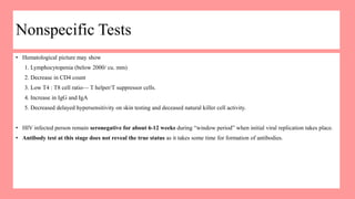 Nonspecific Tests
• Hematological picture may show
1. Lymphocytopenia (below 2000/ cu. mm)
2. Decrease in CD4 count
3. Low T4 : T8 cell ratio— T helper/T suppressor cells.
4. Increase in IgG and IgA
5. Decreased delayed hypersensitivity on skin testing and deceased natural killer cell activity.
• HIV infected person remain seronegative for about 6-12 weeks during “window period” when initial viral replication takes place.
• Antibody test at this stage does not reveal the true status as it takes some time for formation of antibodies.
 