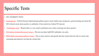 Specific Tests
• HIV ANTIBODY TESTS
• Screening test—ELISA (Enzyme linked immunosorbent assay) is most widely used, inexpensive, good screening test where the
HIV infected serum shows positive to antibodies. It has sensitivity of about 99.5 percent
• Confirmatory tests—Western Blot is a very useful confirmatory test, where screening test shows positive
• IFA (Indirect Immunofluorescent Assay)—This test can detect IgM HIV antibodies very early.
• RIPA (Radio-immunoprecipitation Assay)—This is more sensitive and specific than the western blot test. But it is more time
consuming and expensive test than the western blot.
 
