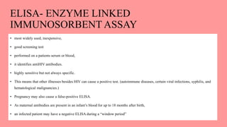 ELISA- ENZYME LINKED
IMMUNOSORBENT ASSAY
• most widely used, inexpensive,
• good screening test
• performed on a patients serum or blood,
• it identifies antiHIV antibodies.
• highly sensitive but not always specific.
• This means that other illnesses besides HIV can cause a positive test. (autoimmune diseases, certain viral infections, syphilis, and
hematological malignancies.)
• Pregnancy may also cause a false-positive ELISA.
• As maternal antibodies are present in an infant’s blood for up to 18 months after birth,
• an infected patient may have a negative ELISA during a “window period”
 