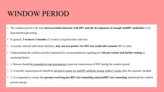 WINDOW PERIOD
• The window period is the time between initial infection with HIV and the development of enough antiHIV antibodies to be
detected through testing.
• In general, 3 weeks to 3 months (12 weeks) is required after infection.
• A recently infected individual, therefore, may not test positive for HIV but could still transmit HIV to other
• Understanding the window period is important for recommendations regarding for risk prevention and further testing as
mentioned below:
• 1. Persons should be counseled to take precautions to prevent transmission of HIV during the window period
• 2. A recently exposed person should be advised to return for antiHIV antibody testing within 3 weeks after the exposure incident
• 3. It is important to ensure that persons receiving pre-HIV test counseling and postHIV test counseling understand the window
period concept.
 