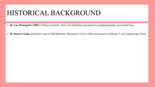 HISTORICAL BACKGROUND
• Dr. Luc Montagnier (1983) of Pasteur Institute, Paris, first identified and named it Lymphadenopathy Associated Virus.
• Dr. Roberto Gallo identified it later at NIH Bethesda, Maryland, U.S.A in 1984 and named it as Human T cell Lymphotropic Virus.
 