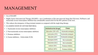 MANAGEMENT
• Use of HAART
• Highly Active Anti-retroviral Therapy (HAART)—use a combination of the anti-retroviral drugs like Efavirenz, Nelfinavir, and
nucleoside reverse transcriptase inhibitors has considerable caused relief for the HIV patients in the west.
• This reduces the emergence of drug resistant mutants as compared with the single drug therapy.
• CLASSIFICATION OF ANTI RETROVIRAL
• 1. Nucleoside reverse transcriptase inhibitors
• 2. Non-nucleoside reverse transcriptase inhibitors
• 3. Protease inhibitors
• 4. Fusion inhibitors. - Enfuvirtide (T-20)
 