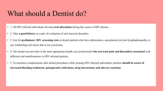 What should a Dentist do?
• 1. All HIV infected individuals develop oral alterations during the course of HIV disease.
• 2. Take a good history as a part of evaluation of oral mucosal disorders.
• 3. Ask for preliminary HIV screening tests in dental patients who have tuberculosis, unexplained cervical lymphadenopathy or
any nonhealing oral ulcers that is not carcinoma.
• 4. The dental care provider is the most appropriate health care professional who can treat pain and discomfort associated with
different oral manifestations in HIV infected patients.
• 5. To minimize complications after dental procedures while treating HIV infected individuals, dentists should be aware of
increased bleeding tendencies, postoperative infections, drug interactions and adverse reactions.
 