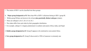 • The strains of HIV-1 can be classified into three groups:
1. Major group designated as M: More than 90% of HIV-1 infections belong to HIV-1 group M.
• Within group M there are known to be at least nine genetically distinct subtypes (clades).
• These are subtypes A, B, C, D, E, F, G, H, J.
• The clades differ from each other by their geographic distribution.
• For example, subtype C is largely predominant in southern and eastern Africa, India, and Nepal
2. Outlier group designated as O: Group O appears to be restricted to west-central Africa
3. New group designated as N: Group N discovered in 1998 in Cameroon is extremely rare
 