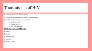 Transmission of HIV
1. Sexual (homosexuals/heterosexuals)
2. Parenteral (intravenous drug abusers/ hemophiliacs)
3. Mother to infant (vertical transmission)
• a. Transplacental
• b. During delivery
• c. HIV infected milk
HIV Is Not Transmitted Through
1. Saliva
2. Kissing
3. Mosquito bite
4. Touching
5. Sharing toilets
 