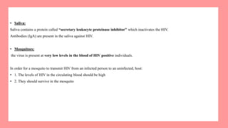 • Saliva:
Saliva contains a protein called “secretary leukocyte proteinase inhibitor” which inactivates the HIV.
Antibodies (IgA) are present in the saliva against HIV.
• Mosquitoes:
the virus is present at very low levels in the blood of HIV positive individuals.
In order for a mosquito to transmit HIV from an infected person to an uninfected, host:
• 1. The levels of HIV in the circulating blood should be high
• 2. They should survive in the mosquito
 