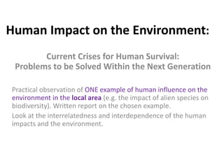 Human Impact on the Environment:
Current Crises for Human Survival:
Problems to be Solved Within the Next Generation
Practical observation of ONE example of human influence on the
environment in the local area (e.g. the impact of alien species on
biodiversity). Written report on the chosen example.
Look at the interrelatedness and interdependence of the human
impacts and the environment.
 