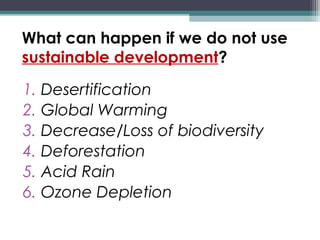 What can happen if we do not use
sustainable development?
1. Desertification
2. Global Warming
3. Decrease/Loss of biodiversity
4. Deforestation
5. Acid Rain
6. Ozone Depletion
 