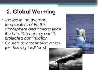 2. Global Warming
• The rise in the average
temperature of Earth's
atmosphere and oceans since
the late 19th century and its
projected continuation.
• Caused by greenhouse gases
(ex. Burning fossil fuels)
 