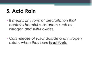 5. Acid Rain
• It means any form of precipitation that
contains harmful substances such as
nitrogen and sulfur oxides.
• Cars release of sulfur dioxide and nitrogen
oxides when they burn fossil fuels.
 
