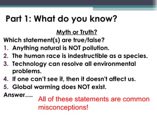 Part 1: What do you know?
Myth or Truth?
Which statement(s) are true/false?
1. Anything natural is NOT pollution.
2. The human race is indestructible as a species.
3. Technology can resolve all environmental
problems.
4. If one can’t see it, then it doesn't affect us.
5. Global warming does NOT exist.
Answer….
All of these statements are common
misconceptions!
 