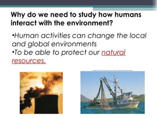 Why do we need to study how humans
interact with the environment?
•Human activities can change the local
and global environments
•To be able to protect our natural
resources.
 