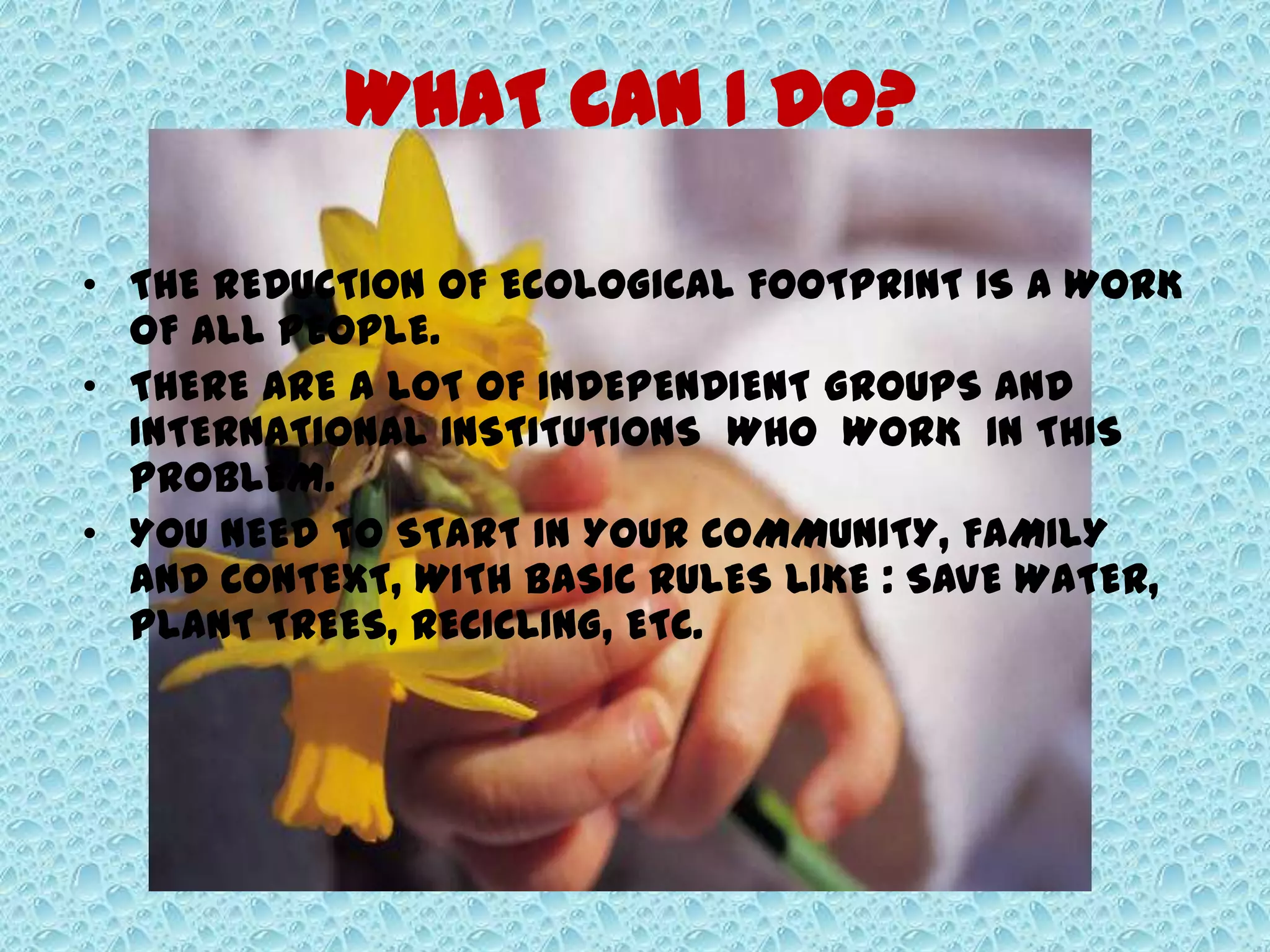 WHAT CAN I DO?
• THE REDUCTION OF ECOLOGICAL FOOTPRINT IS A WORK
OF ALL PEOPLE.
• THERE ARE A LOT OF INDEPENDIENT GROUPS AND
INTERNATIONAL INSTITUTIONS WHO WORK IN THIS
PROBLEM.
• YOU NEED TO START IN YOUR COMMUNITY, FAMILY
AND CONTEXT, WITH BASIC RULES LIKE : SAVE WATER,
PLANT TREES, RECICLING, ETC.
 