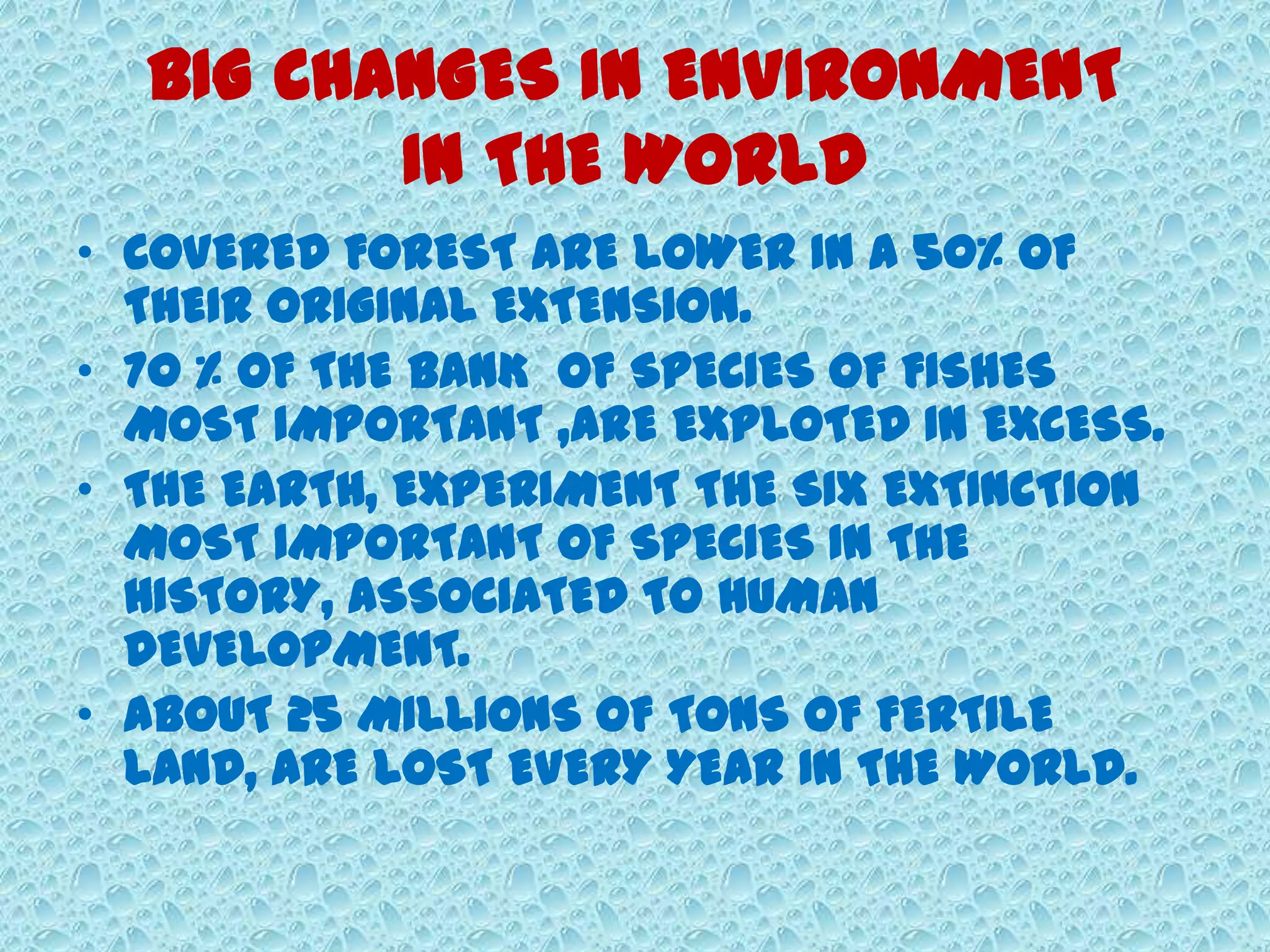 BIG CHANGES IN ENVIRONMENT
IN THE WORLD
• COVERED FOREST ARE LOWER IN A 50% OF
THEIR ORIGINAL EXTENSION.
• 70 % OF THE BANK OF SPECIES OF FISHES
MOST IMPORTANT ,ARE EXPLOTED IN EXCESS.
• THE EARTH, EXPERIMENT THE SIX EXTINCTION
MOST IMPORTANT OF SPECIES IN THE
HISTORY, ASSOCIATED TO HUMAN
DEVELOPMENT.
• ABOUT 25 MILLIONS OF TONS OF FERTILE
LAND, ARE LOST EVERY YEAR IN THE WORLD.
 