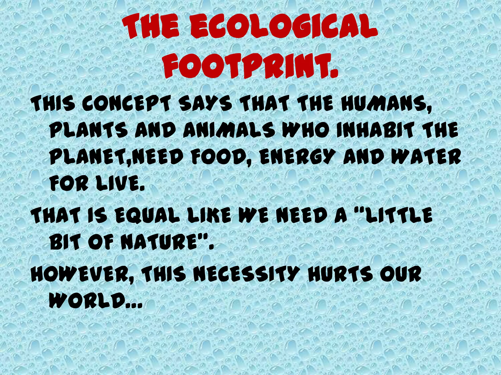 The ecological
footprint.
THIS CONCEPT SAYS THAT THE HUMANS,
PLANTS AND ANIMALS WHO INHABIT THE
PLANET,NEED FOOD, ENERGY AND WATER
FOR LIVE.
THAT IS EQUAL LIKE WE NEED A “LITTLE
BIT OF NATURE”.
HOWEVER, THIS NECESSITY HURTS OUR
WORLD…
 