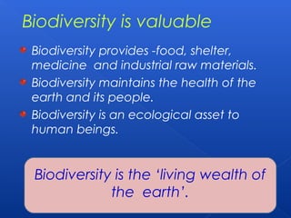 Biodiversity is valuable
 Biodiversity provides -food, shelter,
 medicine and industrial raw materials.
 Biodiversity maintains the health of the
 earth and its people.
 Biodiversity is an ecological asset to
 human beings.


 Biodiversity is the ‘living wealth of
             the earth’.
 