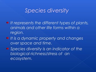 Species diversity

It represents the different types of plants,
animals and other life forms within a
region.
It is a dynamic property and changes
over space and time.
Species diversity is an indicator of the
biological richness/stress of an
ecosystem.
 