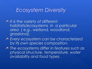 Ecosystem Diversity

It is the variety of different
habitats/ecosystems in a particular
area ( e.g.. wetland, woodland,
grassland).
Every ecosystem can be characterized
by its own species composition.
The ecosystems differ in features such as
physical structure, temperature, water
availability and food types.
 