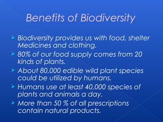 Benefits of Biodiversity
   Biodiversity provides us with food, shelter
    Medicines and clothing.
   80% of our food supply comes from 20
    kinds of plants.
   About 80,000 edible wild plant species
    could be utilized by humans.
   Humans use at least 40,000 species of
    plants and animals a day.
   More than 50 % of all prescriptions
    contain natural products.
 