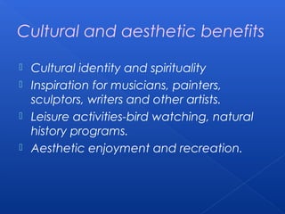 Cultural and aesthetic benefits

 Cultural identity and spirituality
 Inspiration for musicians, painters,
  sculptors, writers and other artists.
 Leisure activities-bird watching, natural
  history programs.
 Aesthetic enjoyment and recreation.
 