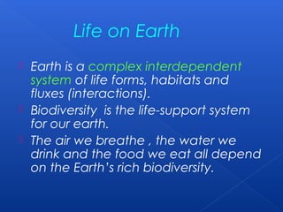 Life on Earth
 Earth is a complex interdependent
  system of life forms, habitats and
  fluxes (interactions).
 Biodiversity is the life-support system
  for our earth.
 The air we breathe , the water we
  drink and the food we eat all depend
  on the Earth’s rich biodiversity.
 