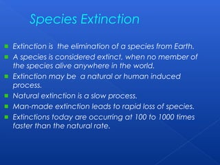 Species Extinction
Extinction is the elimination of a species from Earth.
A species is considered extinct, when no member of
the species alive anywhere in the world.
Extinction may be a natural or human induced
process.
Natural extinction is a slow process.
Man-made extinction leads to rapid loss of species.
Extinctions today are occurring at 100 to 1000 times
faster than the natural rate.
 
