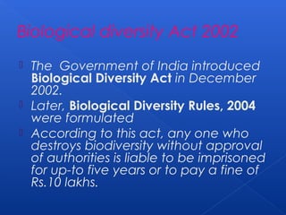 Biological diversity Act 2002
 The Government of India introduced
  Biological Diversity Act in December
  2002.
 Later, Biological Diversity Rules, 2004
  were formulated
 According to this act, any one who
  destroys biodiversity without approval
  of authorities is liable to be imprisoned
  for up-to five years or to pay a fine of
  Rs.10 lakhs.
 