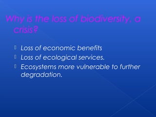 Why is the loss of biodiversity, a
 crisis?
   Loss of economic benefits
   Loss of ecological services.
   Ecosystems more vulnerable to further
    degradation.
 