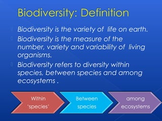 Biodiversity is the variety of life on earth.
 Biodiversity is the measure of the
  number, variety and variability of living
  organisms.
 Biodiversity refers to diversity within
  species, between species and among
  ecosystems .
 