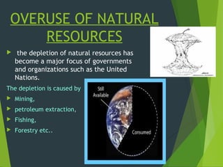 OVERUSE OF NATURAL
RESOURCES
 the depletion of natural resources has
become a major focus of governments
and organizations such as the United
Nations.
The depletion is caused by
 Mining,
 petroleum extraction,
 Fishing,
 Forestry etc..
 