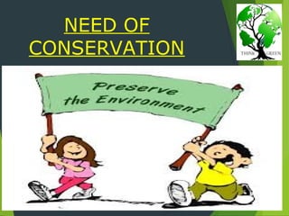 NEED OF
CONSERVATION
 Conservation biology is the scientific study of the
nature and status of Earth's biodiversity with the
aim of protecting species, their habitats, and
ecosystems from excessive rates of extinction.
 Habitat conservation is a land management
practice that seeks to conserve, protect and
restore, habitat areas for wild plants and animals,
especially conservation reliant species, and
prevent their extinction, fragmentation or
reduction in range.
 