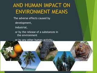 The adverse effects caused by
development,
industrial,
or by the release of a substances in
the environment
or by any other human activity…
AND HUMAN IMPACT ON
ENVIRONMENT MEANS
 