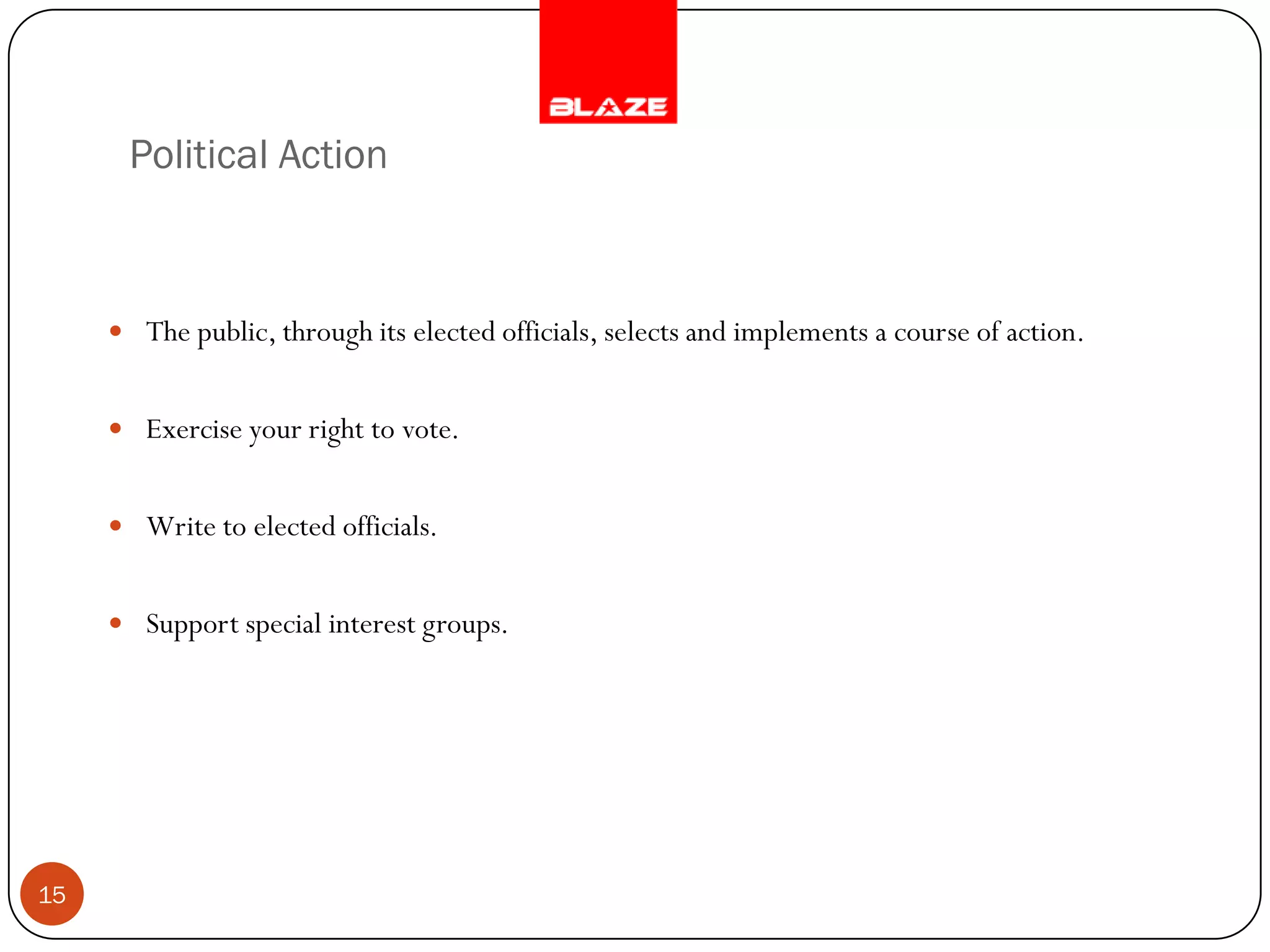 Political Action



      The public, through its elected officials, selects and implements a course of action.


      Exercise your right to vote.


      Write to elected officials.


      Support special interest groups.




15
 