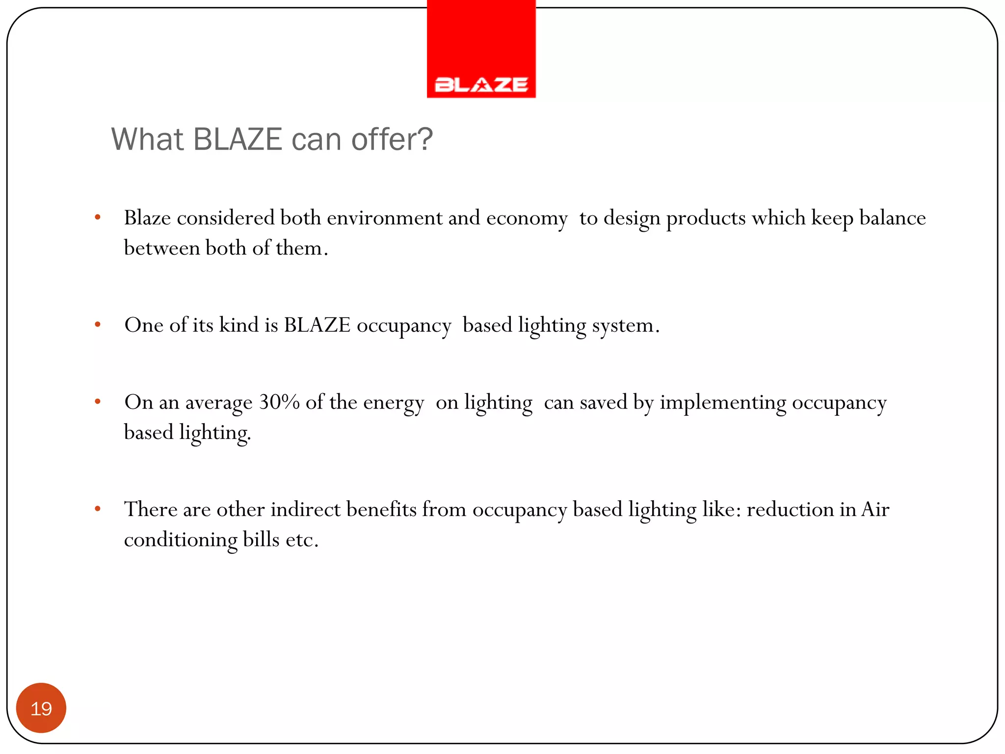 What BLAZE can offer?

     •   Blaze considered both environment and economy to design products which keep balance
         between both of them.


     •   One of its kind is BLAZE occupancy based lighting system.


     •   On an average 30% of the energy on lighting can saved by implementing occupancy
         based lighting.


     •   There are other indirect benefits from occupancy based lighting like: reduction in Air
         conditioning bills etc.




19
 