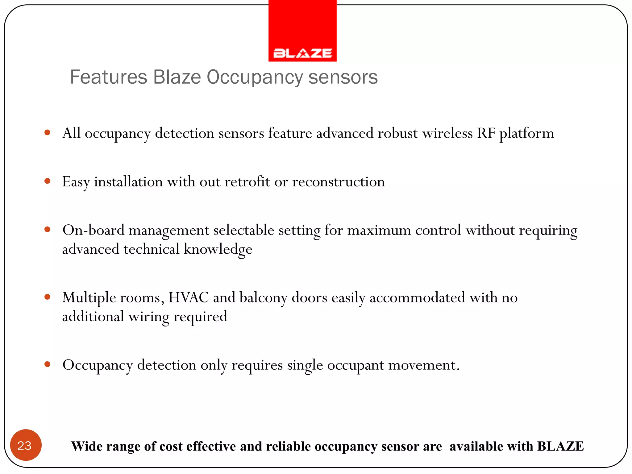 Features Blaze Occupancy sensors

      All occupancy detection sensors feature advanced robust wireless RF platform


      Easy installation with out retrofit or reconstruction


      On-board management selectable setting for maximum control without requiring
        advanced technical knowledge

      Multiple rooms, HVAC and balcony doors easily accommodated with no
        additional wiring required

      Occupancy detection only requires single occupant movement.




23       Wide range of cost effective and reliable occupancy sensor are available with BLAZE
 