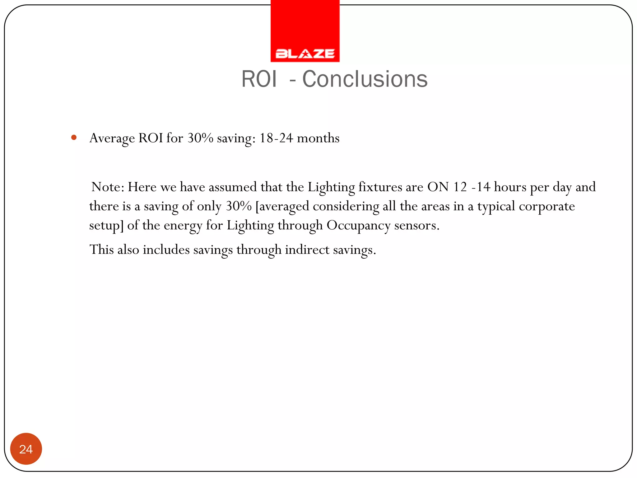 ROI - Conclusions

      Average ROI for 30% saving: 18-24 months


       Note: Here we have assumed that the Lighting fixtures are ON 12 -14 hours per day and
       there is a saving of only 30% [averaged considering all the areas in a typical corporate
       setup] of the energy for Lighting through Occupancy sensors.
        This also includes savings through indirect savings.




24
 