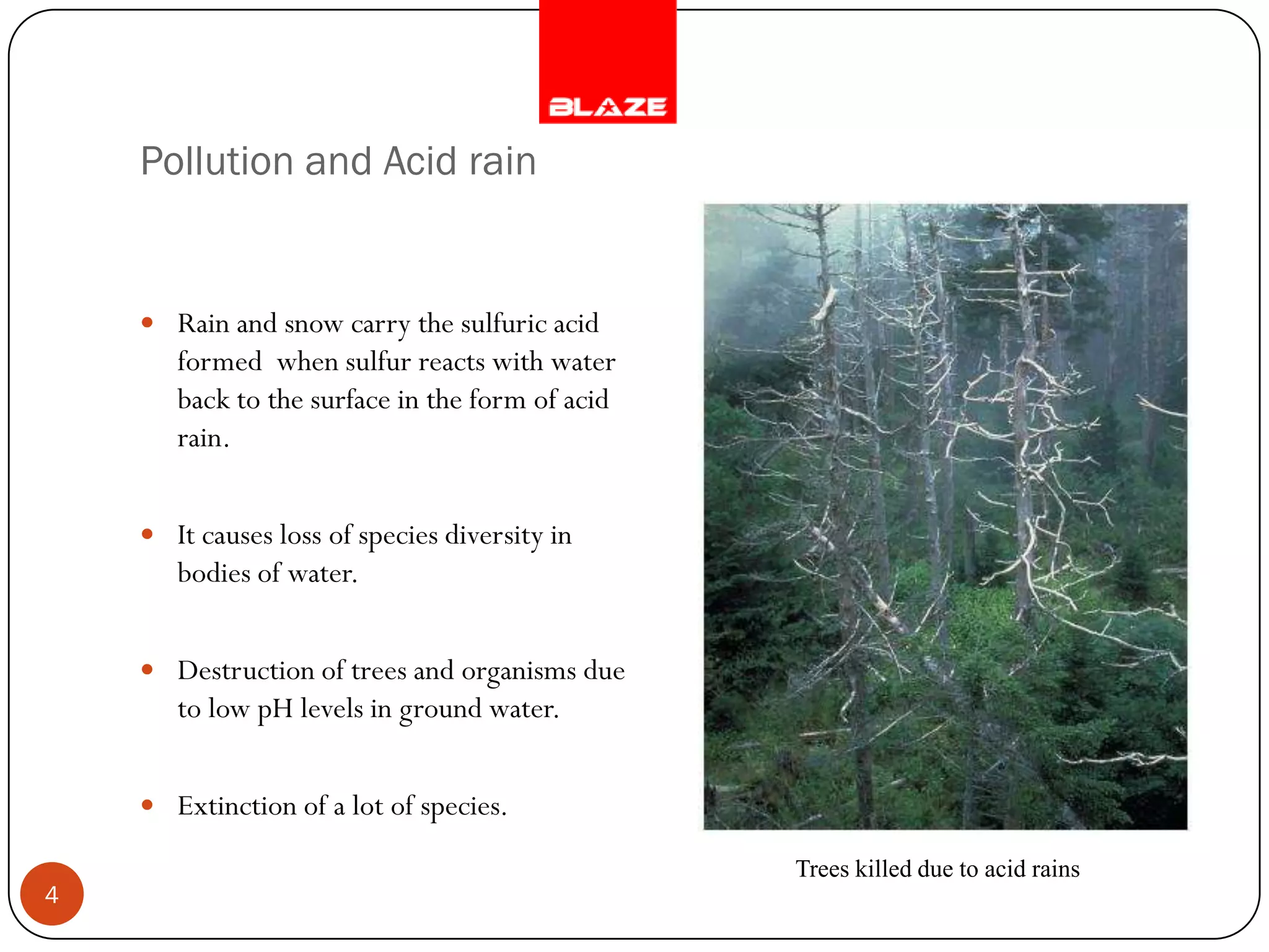 Pollution and Acid rain


     Rain and snow carry the sulfuric acid
       formed when sulfur reacts with water
       back to the surface in the form of acid
       rain.


     It causes loss of species diversity in
       bodies of water.


     Destruction of trees and organisms due
       to low pH levels in ground water.


     Extinction of a lot of species.

                                                 Trees killed due to acid rains
4
 