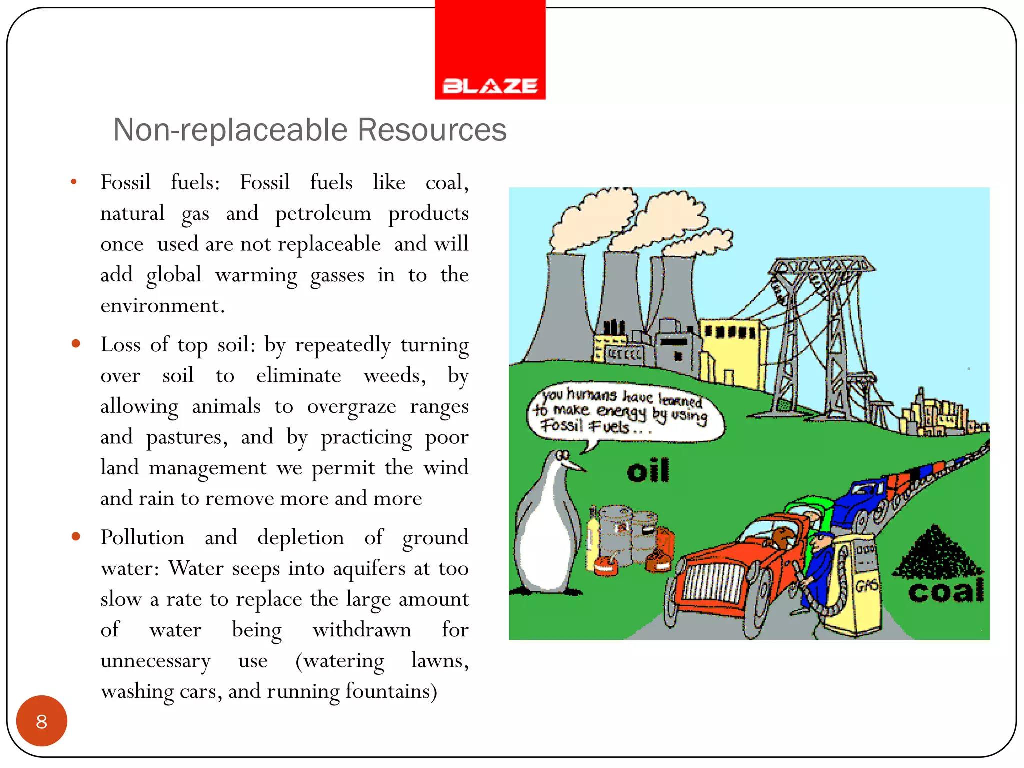 Non-replaceable Resources
    •   Fossil fuels: Fossil fuels like coal,
        natural gas and petroleum products
        once used are not replaceable and will
        add global warming gasses in to the
        environment.
     Loss of top soil: by repeatedly turning
        over soil to eliminate weeds, by
        allowing animals to overgraze ranges
        and pastures, and by practicing poor
        land management we permit the wind
        and rain to remove more and more
     Pollution and depletion of ground
        water: Water seeps into aquifers at too
        slow a rate to replace the large amount
        of water being withdrawn for
        unnecessary use (watering lawns,
        washing cars, and running fountains)
8
 