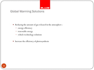Global Warming Solutions



       Reducing the amount of gas released in the atmosphere :
          energy efficiency
          renewable energy
          vehicle technology solutions


       Increase the efficiency of photosynthesis




16
 
