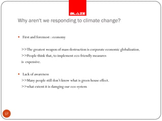 Why aren't we responding to climate change?

      First and foremost : economy


       >>The greatest weapon of mass destruction is corporate economic globalization.
       >>People think that, to implement eco-friendly measures
       is expensive.


      Lack of awareness
       >>Many people still don’t know what is green house effect.
       >>what extent it is damging our eco-system




17
 