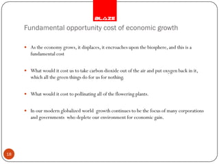 Fundamental opportunity cost of economic growth

      As the economy grows, it displaces, it encroaches upon the biosphere, and this is a
        fundamental cost


      What would it cost us to take carbon dioxide out of the air and put oxygen back in it,
        which all the green things do for us for nothing.


      What would it cost to pollinating all of the flowering plants.


      In our modern globalized world growth continues to be the focus of many corporations
        and governments who deplete our environment for economic gain.




18
 