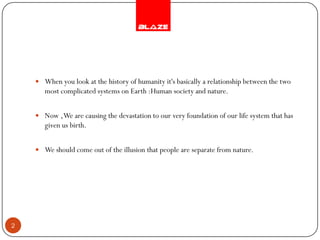  When you look at the history of humanity it's basically a relationship between the two
       most complicated systems on Earth :Human society and nature.


     Now , We are causing the devastation to our very foundation of our life system that has
       given us birth.


     We should come out of the illusion that people are separate from nature.




2
 