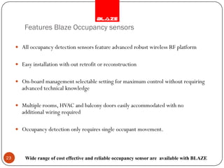 Features Blaze Occupancy sensors

      All occupancy detection sensors feature advanced robust wireless RF platform


      Easy installation with out retrofit or reconstruction


      On-board management selectable setting for maximum control without requiring
        advanced technical knowledge

      Multiple rooms, HVAC and balcony doors easily accommodated with no
        additional wiring required

      Occupancy detection only requires single occupant movement.




23       Wide range of cost effective and reliable occupancy sensor are available with BLAZE
 