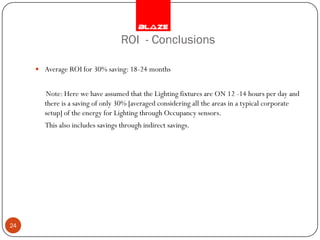 ROI - Conclusions

      Average ROI for 30% saving: 18-24 months


       Note: Here we have assumed that the Lighting fixtures are ON 12 -14 hours per day and
       there is a saving of only 30% [averaged considering all the areas in a typical corporate
       setup] of the energy for Lighting through Occupancy sensors.
        This also includes savings through indirect savings.




24
 