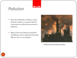 Pollution

     Since the industrial revolution, society
       has had a tendency to assume that the
       environment can absorb any amount of
       pollution.


     Many of the most disastrous incidents
       of pollution involve industrial chemicals
       that are toxic or carcinogenic


                                                   Pollution from thermal power plant




3
 