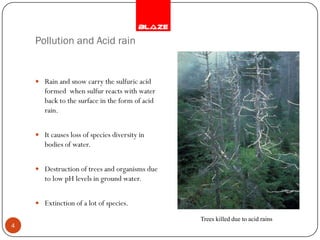Pollution and Acid rain


     Rain and snow carry the sulfuric acid
       formed when sulfur reacts with water
       back to the surface in the form of acid
       rain.


     It causes loss of species diversity in
       bodies of water.


     Destruction of trees and organisms due
       to low pH levels in ground water.


     Extinction of a lot of species.

                                                 Trees killed due to acid rains
4
 